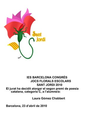 IES BARCELONA CONGRÉS JOCS FLORALS ESCOLARS SANT JORDI 2010 El jurat ha decidit atorgar el segon premi de poesia catalana, categoria C, a l’alumne/a:  Laura Gómez Chabbert Barcelona, 23 d’abril de 2010 