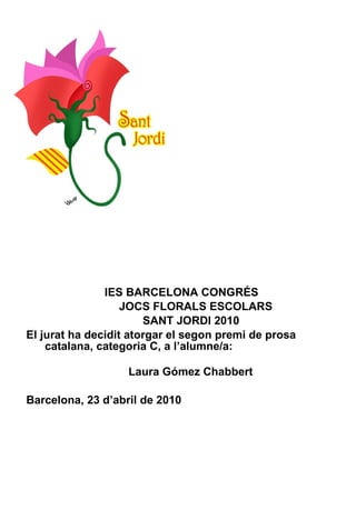 IES BARCELONA CONGRÉS JOCS FLORALS ESCOLARS SANT JORDI 2010 El jurat ha decidit atorgar el segon premi de prosa catalana, categoria C, a l’alumne/a:    Laura Gómez Chabbert Barcelona, 23 d’abril de 2010 