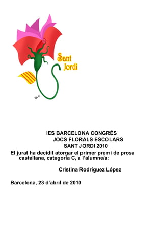 IES BARCELONA CONGRÉS JOCS FLORALS ESCOLARS SANT JORDI 2010 El jurat ha decidit atorgar el primer premi de prosa castellana, categoria C, a l’alumne/a:    Cristina Rodríguez López Barcelona, 23 d’abril de 2010 