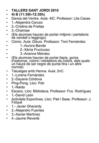 TALLERS SANT JORDI 2010 4t B (11:30h-12:30h) Dansa del Ventre. Aula: 4tC. Professor: Lita Casas 1.-Alejandra Caruso 2.-Cristina de Freitas 3.-Chaimae (Els alumnes hauran de portar mitjons i pantalons de xandall o leggings): Còmic. Aula: Dibuix. Professor: Toni Fernández 1.-Aurora Bande 2.-Xènia Fructuoso 3.-Arianne Méndez (Els alumnes hauran de portar llapis, goma d’esborrar, colors i retoladors de colors, dels quals un haurà de ser negre de punta fina i un altre normal) Tatuatges amb Henna. Aula: 2nC. 1.-Lorena Fernández 2.-Dayana Córdova Ping-Pong. Lloc: Pati 1.-Naida Escacs. Lloc: Biblioteca. Professor: Fco. Rodríguez 1.-David León Activitats Esportives. Lloc: Pati i Sese. Professor: J. Folqué  1.- Javier Gherardy 2.-Alejandro Fuentes 3.-Xavier Martínez 4.-Jaume Reverté 