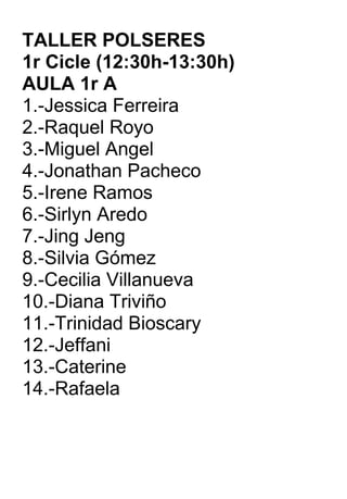 TALLER POLSERES  1r Cicle (12:30h-13:30h) AULA 1r A 1.-Jessica Ferreira 2.-Raquel Royo 3.-Miguel Angel 4.-Jonathan Pacheco 5.-Irene Ramos 6.-Sirlyn Aredo 7.-Jing Jeng 8.-Silvia Gómez 9.-Cecilia Villanueva 10.-Diana Triviño 11.-Trinidad Bioscary 12.-Jeffani 13.-Caterine 14.-Rafaela 