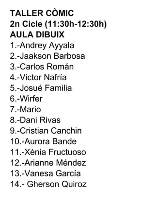TALLER CÒMIC  2n Cicle (11:30h-12:30h) AULA DIBUIX 1.-Andrey Ayyala 2.-Jaakson Barbosa 3.-Carlos Román 4.-Victor Nafría 5.-Josué Familia 6.-Wirfer 7.-Mario 8.-Dani Rivas 9.-Cristian Canchin 10.-Aurora Bande 11.-Xènia Fructuoso 12.-Arianne Méndez 13.-Vanesa García 14.- Gherson Quiroz 