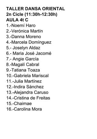 TALLER DANSA ORIENTAL  2n Cicle (11:30h-12:30h) AULA 4t C 1.-Noemí Haro 2.-Verónica Martín 3.-Danna Moreno 4.-Marcela Domínguez 5.- Joselyn Aldaz 6.- Maria José Jacomé 7.- Angie García 8.-Magalí Cabral 9.-Tatiana Toaza 10.-Gabriela Mariscal 11.-Julia Martínez 12.-Indira Sánchez 13.-Alejandra Caruso 14.-Cristina de Freitas 15.-Chaimae 16.-Carolina Mora 