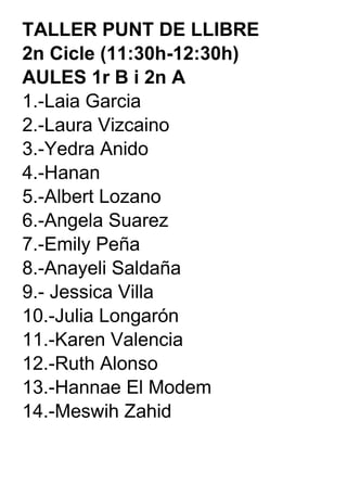 TALLER PUNT DE LLIBRE  2n Cicle (11:30h-12:30h) AULES 1r B i 2n A 1.-Laia Garcia 2.-Laura Vizcaino 3.-Yedra Anido 4.-Hanan 5.-Albert Lozano 6.-Angela Suarez 7.-Emily Peña 8.-Anayeli Saldaña 9.- Jessica Villa 10.-Julia Longarón 11.-Karen Valencia 12.-Ruth Alonso 13.-Hannae El Modem 14.-Meswih Zahid 