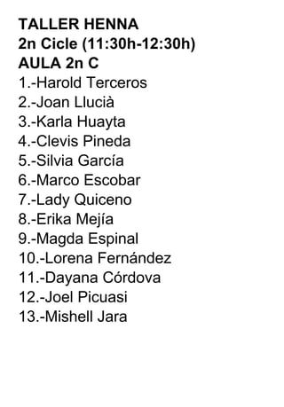 TALLER HENNA  2n Cicle (11:30h-12:30h) AULA 2n C 1.-Harold Terceros 2.-Joan Llucià 3.-Karla Huayta 4.-Clevis Pineda 5.-Silvia García 6.-Marco Escobar 7.-Lady Quiceno 8.-Erika Mejía 9.-Magda Espinal 10.-Lorena Fernández 11.-Dayana Córdova 12.-Joel Picuasi 13.-Mishell Jara 