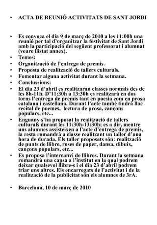ACTA DE REUNIÓ ACTIVITATS DE SANT JORDI Es convoca el dia 9 de març de 2010 a les 11:00h una reunió per tal d’organitzar la festivitat de Sant Jordi amb la participació del següent professorat i alumnat (veure llistat annex). Temes: Organització de l’entrega de premis. Proposta de realització de tallers culturals. Fomentar alguna activitat durant la setmana. Conclussions: El dia 23 d’abril es realitzaran classes normals des de les 8h-11h. D’11:30h a 13:30h es realitzarà en dos torns l’entrega de premis tant en poesia com en prosa catalana i castellana. Durant l’acte també tindrà lloc recital de poemes,  lectura de prosa, cançons populars, etc... Enguany s’ha proposat la realització de tallers culturals durant les 11:30h-13:30h; es a dir, mentre uns alumnes assisteixen a l’acte d’entrega de premis, la resta romandrà a classe realitzant un taller d’una hora de durada. Els taller proposats són: realització de punts de llibre, roses de paper, dansa, dibuix, cançons populars, etc... Es proposa l’intercanvi de llibres. Durant la setmana romandrà una capsa a l’institut en la qual podrem deixar qualsevol llibre-s i el dia 23 d’abril podrem triar uns altres. Els encarregats de l’activitat i de la realització de la publicitat són els alumnes de 3rA. Barcelona, 10 de març de 2010 