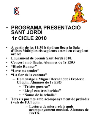 PROGRAMA PRESENTACIÓ SANT JORDI  1r CICLE 2010 A partir de les 11:30 h tindran lloc a la Sala d’Usos Múltiples els següents actes i en el següent ordre: Lliurament de premis Sant Jordi 2010. Concert amb flauta. Alumnes de 1r ESO “ Blade Runner” “ Love me tender” “ La flor de la cantuta” Homenatge a Miguel Hernández i Frederic Chopin. Alumnes de 1r ESO “ Tristes guerras” “ Llegó con tres heridas” “ Nanas de la cebolla” Tots els poemes amb acompanyament de preludis i vals de F.Chopin. Lectura de microrelats amb acompanyament musical. Alumnes de BATX. 