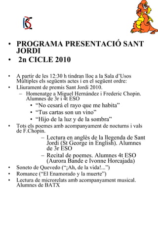 PROGRAMA PRESENTACIÓ SANT JORDI 2n CICLE 2010 A partir de les 12:30 h tindran lloc a la Sala d’Usos Múltiples els següents actes i en el següent ordre: Lliurament de premis Sant Jordi 2010. Homenatge a Miguel Hernández i Frederic Chopin. Alumnes de 3r i 4t ESO “ No cesará el rayo que me habita” “ Tus cartas son un vino” “ Hijo de la luz y de la sombra” Tots els poemes amb acompanyament de nocturns i vals de F.Chopin. Lectura en anglès de la llegenda de Sant Jordi (St George in English). Alumnes de 3r ESO Recital de poemes. Alumnes 4t ESO (Aurora Bande e Ivonne Horcajada) Soneto de Quevedo (“¡Ah, de la vida!...”) Romance (“El Enamorado y la muerte”) Lectura de microrelats amb acompanyament musical. Alumnes de BATX   