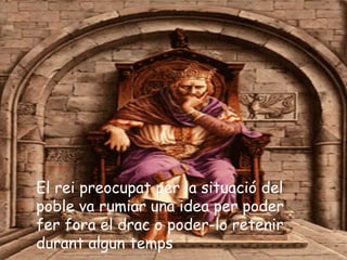 El rei preocupat per la situació del
poble va rumiar una idea per poder
fer fora el drac o poder-lo retenir
durant algun temps
 
