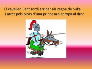 El cavaller Sant Jordi arribar als regne de Suka,
i atret pels plors d'una princesa s'apropà al drac.
 