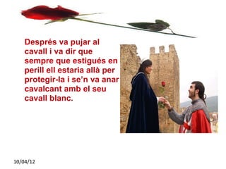 Després va pujar al
    cavall i va dir que
    sempre que estigués en
    perill ell estaria allà per
    protegir-la i se’n va anar
    cavalcant amb el seu
    cavall blanc.




10/04/12
 