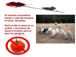 El monstre necessitava
menjar i cada dia menjava
el ramat del poble.

Però un dia el ramat es va
acabar i van provar de
donar-li verdura, però el
drac ho rebutjava.




10/04/12
 