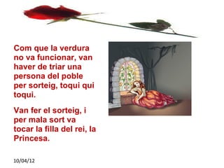 Com que la verdura
no va funcionar, van
haver de triar una
persona del poble
per sorteig, toqui qui
toqui.
Van fer el sorteig, i
per mala sort va
tocar la filla del rei, la
Princesa.

10/04/12
 