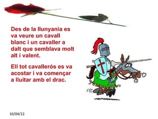 Des de la llunyania es
va veure un cavall
blanc i un cavaller a
dalt que semblava molt
alt i valent.
Ell tot cavallerós es va
acostar i va començar
a lluitar amb el drac.




10/04/12
 