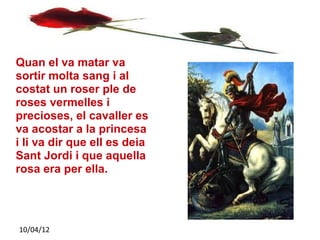 Quan el va matar va
sortir molta sang i al
costat un roser ple de
roses vermelles i
precioses, el cavaller es
va acostar a la princesa
i li va dir que ell es deia
Sant Jordi i que aquella
rosa era per ella.




10/04/12
 