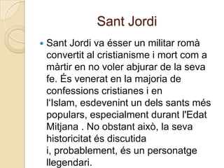 Sant Jordi
   Sant Jordi va ésser un militar romà
    convertit al cristianisme i mort com a
    màrtir en no voler abjurar de la seva
    fe. És venerat en la majoria de
    confessions cristianes i en
    l‘Islam, esdevenint un dels sants més
    populars, especialment durant l'Edat
    Mitjana . No obstant això, la seva
    historicitat és discutida
    i, probablement, és un personatge
    llegendari.
 