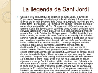 La llegenda de Sant Jordi
   Conta la veu popular que la llegenda de Sant Jordi, el Drac i la
    Princesa a Catalunya s'esdevingué a la vila de Montblanc temps ha.
    El Drac era el més poderós dels Dracs ja que podia moure's pel cel,
    per la terra i per l'aigua. I la Princesa era la més Princesa de totes
    car era la mateixa filla del Rei. El terror que el Drac imposava era
    terrible. Cada dia devorava un parell de bens. Quan li donaren bous
    i cavalls tampoc en tingué prou. Fins que calgué sortejar persones
    per a la fam de la Bèstia. I el Rei que era el més Rei, i català, i que
    vivia a la vila, va posar-hi la seva família en el sorteig, i de l'olla va
    sortir el nom de la princesa. El Rei va acceptar el destí i no va voler
    cap canvi per cap altre Montblanquí dels qui s'oferien. Vestida de
    blanc la Princesa va anar al sacrifici. I va sorgir un jove cavaller,
    armat de cap a peus, cavalcant un destrer blanc per tal de
    deslliurar-la. Era bell com el sol i era foraster i es deia Jordi. I
    envestí amb la fúria el Drac que venia per la Princesa que el va
    deixar estamordit, confós de tot i rebatut. Aleshores ell amb el cordó
    de la cintura d'ella lligà el Drac, tot amansit, que ja el seguia com
    una ovella. Després amb un cop de llança rematà el Drac, en morir
    es fa fonedís a terra i on el Drac s'ha fos neix un roser de roses
    rojes com la sang, Sant Jordi en cull la més formosa i l'ofereix a la
    Princesa, munta a cavall i entre crits de joia travessa la muralla per
    la porta que en record d'aquesta gesta, encara avui es coneguda
    pel nom de Portal de Sant Jordi. I tot això va passar davant els ulls
    del Rei i els montblanquins que contemplaven aterrits el combat. I
 
