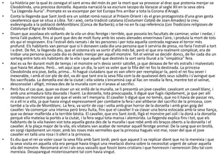 • La història per la qual és conegut el sant arreu del món és per la mort que va provocar al drac que pretenia menjar-se
Cleodolinda, una preciosa donzella. Aquesta narració la va escriure Iacopo da Varazze al segle XII en la seva obra
"La Llegenda Àuria". Prompte es va escampar per tot Europa fins arribar a tota la Corona d'Aragó.
• Conta la llegenda que Sant Jordi era un soldat romà nascut al Pròxim Orient i és el gran protagonista d'una gran gesta
cavalleresca que se situa a Líbia. Tot i això, certa tradició catalana (Costumari Català de Joan Amades) la creu
esdevinguda a la població deMontblanc (Conca de Barberà); o bé no en fa cap referència (Les Tradicions religioses de
Catalunya d'Agna de Valldaura).
• Diuen que assolava els voltants de la vila un drac ferotge i terrible, que posseïa les facultats de caminar, volar i nedar, i
tenia l'alè pudent, fins al punt que des de molt lluny amb les seves alenades enverinava l'aire, i produïa la mort de tots
els qui el respiraven. Era l'estrall dels ramats i de les persones i per tota aquella contrada regnava el terror més
profund. Els habitants van pensar que si li donaven cada dia una persona que li serviria de presa, no faria l'estrall a tort
i a dret. De fet, la llegenda diu, que el sistema els va sortir d'allò més bé, però el que era realment complicat, era de
trobar una persona que cada dia es deixés menjar per aquell monstre. Tot el veïnat va decidir doncs, de fer cada dia un
sorteig entre tots els habitants de la vila i que aquell que destinés la sort seria lliurat a la "simpàtica" fera.
• Així es va fer durant molt de temps i el monstre se'n devia sentir satisfet, ja que deixava de fer els estralls i malvestats
que havia fet abans. Però... vet aquí que un dia, la sort va voler que la filla del rei fos la destinada. La princesa
Cleodolinda era jove, bella, prima... hi hagué ciutadans que es van oferir per reemplaçar-la, però el rei fou sever i
inexorable, i amb el cor ple de dol, va dir que tant era la seva filla com la de qualsevol dels seus súbdits i s'avingué que
fos sacrificada. La donzella eixí de la ciutat i ella soleta s'encaminà cap al llac on residia la fera, mentre tot el veïnat,
desconsolat i afligit, mirava des de la muralla com se n'anava al sacrifici.
• Però fou el cas que, quan va ésser un xic enllà de la muralla, se li presentà un jove cavaller, cavalcant un cavall blanc, i
amb una armadura tota daurada i lluent. La donzella, tota preocupada, li digué que fugís ràpidament, ja que per allí
rondava un monstre que així que el veiés se'l menjaria. El cavaller li digué que no temés, que no li havia de passar res,
ni a ell ni a ella, ja que havia vingut expressament per combatre la fera i així alliberar del sacrifici de la princesa, com
també a la vila de Montblanc. La fera, va sortir de cop i volta amb gran horror de la donzella i amb gran goig del
cavaller. Va començar una intensa però breu lluita, fins que el cavaller li va clavar una bona estocada amb la seva llança,
que va deixar malferida a la terrible bèstia. El cavaller, que era Sant Jordi, lligà el monstre pel coll i la donà a la donzella
perquè ella mateixa la portés a la ciutat, i la fera seguí tota mansa i atemorida. La llegenda explica fins i tot, que els
habitants de la vila havien vist tota aquella gesta des de la muralla i que rebé amb els braços oberts a la donzella i el
cavaller. A la plaça major de la vila, els vilatans van acabar de rematar aquell ferotge animal. De la sang que en brollà,
en sorgí ràpidament un roser, amb les roses més vermelles que la princesa hagués vist mai, roser del que el jove
cavaller en tallà una rosa i li oferí a la princesa.
• Es diu que el rei va voler casar la seva filla amb Sant Jordi, però que aquest li va replicar dient que no la mereixia i que
la seva visita en aquella vila era perquè havia tingut una revelació divina sobre la necessitat urgent de salvar aquella
vila del monstre. Recomanà al rei i als seus vassalls que fossin bons cristians i que honressin i veneressin Déu tal com
mereixia. Desaparegué misteriosament tal com havia vingut.
 