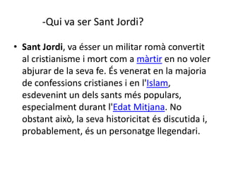 • Sant Jordi, va ésser un militar romà convertit
al cristianisme i mort com a màrtir en no voler
abjurar de la seva fe. És venerat en la majoria
de confessions cristianes i en l'Islam,
esdevenint un dels sants més populars,
especialment durant l'Edat Mitjana. No
obstant això, la seva historicitat és discutida i,
probablement, és un personatge llegendari.
-Qui va ser Sant Jordi?
 