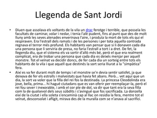 Llegenda de Sant Jordi
• Diuen que assolava els voltants de la vila un drac ferotge i terrible, que posseïa les
facultats de caminar, volar i nedar, i tenia l'alè pudent, fins al punt que des de molt
lluny amb les seves alenades enverinava l'aire, i produïa la mort de tots els qui el
respiraven. Era l'estrall dels ramats i de les persones i per tota aquella contrada
regnava el terror més profund. Els habitants van pensar que si li donaven cada dia
una persona que li serviria de presa, no faria l'estrall a tort i a dret. De fet, la
llegenda diu, que el sistema els va sortir d'allò més bé, però el que era realment
complicat, era de trobar una persona que cada dia es deixés menjar per aquell
monstre. Tot el veïnat va decidir doncs, de fer cada dia un sorteig entre tots els
habitants de la vila i que aquell que destinés la sort seria lliurat a la "simpàtica"
fera.
• Així es va fer durant molt de temps i el monstre se'n devia sentir satisfet, ja que
deixava de fer els estralls i malvestats que havia fet abans. Però... vet aquí que un
dia, la sort va voler que la filla del rei fos la destinada. La princesa Cleodolinda era
jove, bella, prima... hi hagué ciutadans que es van oferir per reemplaçar-la, però el
rei fou sever i inexorable, i amb el cor ple de dol, va dir que tant era la seva filla
com la de qualsevol dels seus súbdits i s'avingué que fos sacrificada. La donzella
eixí de la ciutat i ella soleta s'encaminà cap al llac on residia la fera, mentre tot el
veïnat, desconsolat i afligit, mirava des de la muralla com se n'anava al sacrifici.
 