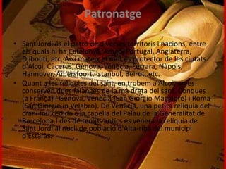 Patronatge
• Sant Jordi és el patró de diverses territoris i nacions, entre
els quals hi ha Catalunya, Aragó, Portugal, Anglaterra,
Djibouti, etc. Així mateix el sant és protector de les ciutats
d'Alcoi, Càceres, Gènova, Venècia, Ferrara, Nàpols,
Hannover, Amersfoort, Istanbul, Beirut, etc.
• Quant a les relíquies del sant, en trobem a Alcoi, on es
conserven dues falanges de la mà dreta del sant, Conques
(a França) i Gènova, Venècia (San Giorgio Maggiore) i Roma
(San Giorgio in Velabro). De Venècia, una petita relíquia del
crani fou cedida a la capella del Palau de la Generalitat de
Barcelona.I des de temps antics es venera la relíquia de
Sant Jordi al nucli de població d'Alta-riba del municipi
d'Estaràs.
 