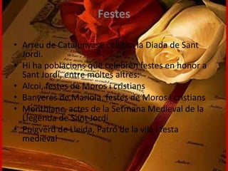Festes
• Arreu de Catalunyase celebra la Diada de Sant
Jordi.
• Hi ha poblacions que celebren festes en honor a
Sant Jordi, entre moltes altres:
• Alcoi, festes de Moros i cristians
• Banyeres de Mariola, festes de Moros i cristians
• Montblanc, actes de la Setmana Medieval de la
Llegenda de Sant Jordi
• Puigverd de Lleida, Patró de la vila i festa
medieval
 
