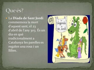 La Diada de Sant Jordi
commemora la mort
d'aquest sant, el 23
d'abril de l'any 303. És un
dia en què
tradicionalment a
Catalunya les parelles es
regalen una rosa i un
llibre.
 