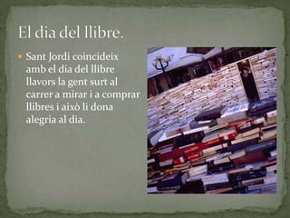  Sant Jordi coincideix
amb el dia del llibre
llavors la gent surt al
carrer a mirar i a comprar
llibres i això li dona
alegria al dia.
 