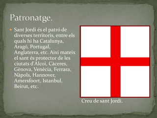  Sant Jordi és el patró de
diverses territoris, entre els
quals hi ha Catalunya,
Aragó, Portugal,
Anglaterra, etc. Així mateix
el sant és protector de les
ciutats d'Alcoi, Càceres,
Gènova, Venècia, Ferrara,
Nàpols, Hannover,
Amersfoort, Istanbul,
Beirut, etc.
Creu de sant Jordi.
 