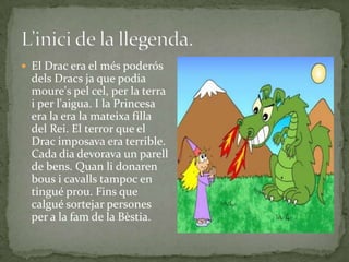 El Drac era el més poderós
dels Dracs ja que podia
moure's pel cel, per la terra
i per l'aigua. I la Princesa
era la era la mateixa filla
del Rei. El terror que el
Drac imposava era terrible.
Cada dia devorava un parell
de bens. Quan li donaren
bous i cavalls tampoc en
tingué prou. Fins que
calgué sortejar persones
per a la fam de la Bèstia.
 
