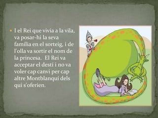  I el Rei que vivia a la vila,
va posar-hi la seva
família en el sorteig, i de
l'olla va sortir el nom de
la princesa. El Rei va
acceptar el destí i no va
voler cap canvi per cap
altre Montblanquí dels
qui s'oferien.
 