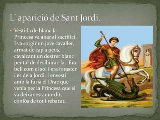  Vestida de blanc la
Princesa va anar al sacrifici.
I va sorgir un jove cavaller,
armat de cap a peus,
cavalcant un destrer blanc
per tal de deslliurar-la. Era
bell com el sol i era foraster
i es deia Jordi. I envestí
amb la fúria el Drac que
venia per la Princesa que el
va deixar estamordit,
confós de tot i rebatut.
 
