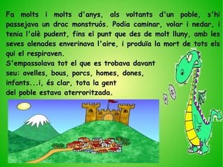 Fa molts i molts d'anys, als voltants d'un poble, s'hi
passejava un drac monstruós. Podia caminar, volar i nedar, i
tenia l'alè pudent, fins el punt que des de molt lluny, amb les
seves alenades enverinava l'aire, i produïa la mort de tots els
qui el respiraven.
S'empassolava tot el que es trobava davant
seu: ovelles, bous, porcs, homes, dones,
infants...i, és clar, tota la gent
del poble estava aterroritzada.
 