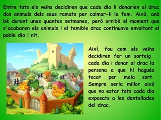 Entre tots els veïns decidiren que cada dia li donarien al drac
dos animals dels seus ramats per calmar-li la fam. Això, anà
bé durant unes quantes setmanes, però arribà el moment que
s'acabaren els animals i el temible drac continuava envoltant el
poble dia i nit.
Així, fou com els veïns
decidiren fer un sorteig
cada dia i donar al drac la
persona a que hi hagués
tocat per mala sort.
Sempre seria millor això
que no estar tots cada dia
exposats a les dentallades
del drac.
 
