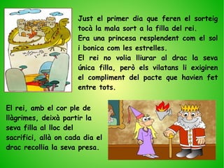 Just el primer dia que feren el sorteig
tocà la mala sort a la filla del rei.
Era una princesa resplendent com el sol
i bonica com les estrelles.
El rei no volia lliurar al drac la seva
única filla, però els vilatans li exigiren
el compliment del pacte que havien fet
entre tots.
El rei, amb el cor ple de
llàgrimes, deixà partir la
seva filla al lloc del
sacrifici, allà on cada dia el
drac recollia la seva presa.
 