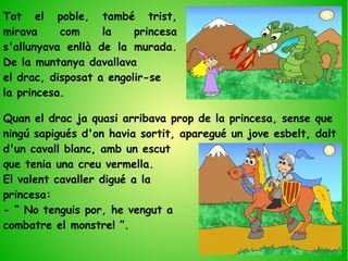 Quan el drac ja quasi arribava prop de la princesa, sense que
ningú sapigués d'on havia sortit, aparegué un jove esbelt, dalt
d'un cavall blanc, amb un escut
que tenia una creu vermella.
El valent cavaller digué a la
princesa:
- “ No tenguis por, he vengut a
combatre el monstre! ”.
Tot el poble, també trist,
mirava com la princesa
s'allunyava enllà de la murada.
De la muntanya davallava
el drac, disposat a engolir-se
la princesa.
 