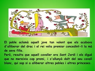 El poble aclamà aquell jove tan valent que els acabava
d'alliberar del drac i el rei volia premiar concedint-li la mà
de seva filla.
Però, resulta que aquell cavaller era Sant Jordi i els digué
que no mereixia cap premi, i s'allunyà dalt del seu cavall
blanc, qui sap si a alliberar altres pobles i altres princeses.
 