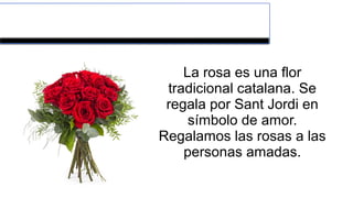 LA ROSA
La rosa es una flor
tradicional catalana. Se
regala por Sant Jordi en
símbolo de amor.
Regalamos las rosas a las
personas amadas.
 
