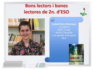 Bons lectors i bones
lectores de 2n. d’ESO
Eudald Mora Montoya
2n d’ESO A
EDAT: 14 anys
NASCUT: Igualada
Li ha agradat molt aquest
llibre
 