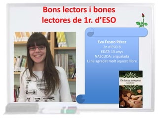 Bons lectors i bones
lectores de 1r. d’ESO
Eva Fesno Pérez
2n d’ESO B
EDAT: 13 anys
NASCUDA: a Igualada
Li ha agradat molt aquest llibre
 