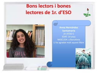 Bons lectors i bones
lectores de 1r. d’ESO
Anna Hernández
Santamaría
2n d’ESO C
EDAT: 14 anys
NASCUDA: a Barcelona
Li ha agradat molt aquest llibre
 