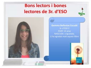 Bons lectors i bones
lectores de 3r. d’ESO
Gemma Bellostas Escudé
3r. d’ESO C
EDAT: 15 anys
NASCUDA: a Igualada.
Li ha agradat molt aquest llibre
 
