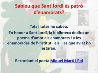 Sabíeu que Sant Jordi és patró
d’enamorats?
Tots i totes ho sabeu.
En honor a Sant Jordi, la biblioteca dedica un
poema d’amor als enamorats i a les
enamorades de l’institut i els i les que aviat ho
estaran.
Recordant el poeta Miquel Martí i Pol
 