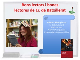 Bons lectors i bones
lectores de 1r. de Batxillerat
Ariadna Riba Iglesias
1r. de Batxillerat C
EDAT: 16 anys
NASCUDA: a Igualada
Li ha agradat molt aquest llibre
 