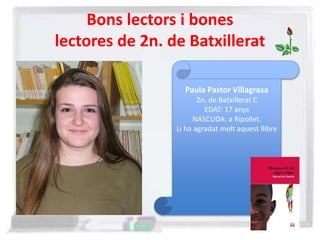 Bons lectors i bones
lectores de 2n. de Batxillerat
Paula Pastor Villagrasa
2n. de Batxillerat C
EDAT: 17 anys
NASCUDA: a Ripollet.
Li ha agradat molt aquest llibre
 
