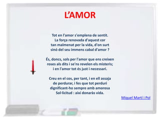 L’AMOR
Tot en l'amor s'emplena de sentit.
La força renovada d'aquest cor
tan malmenat per la vida, d'on surt
sinó del seu immens cabal d'amor ?
És, doncs, sols per l'amor que ens creixen
roses als dits i se'ns revelen els misteris;
i en l'amor tot és just i necessari.
Creu en el cos, per tant, i en ell assaja
de perdurar, i fes que tot perduri
dignificant-ho sempre amb amorosa
Sol·licitud : així donaràs vida.
Miquel Martí i Pol
 