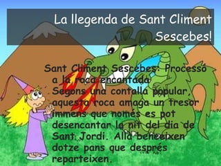 La llegenda de Sant Climent Sescebes! Sant Climent Sescebes: Processó a la roca encantada  Segons una contalla popular, aquesta roca amaga un tresor immens que només es pot desencantar la nit del dia de Sant Jordi. Allà beneeixen dotze pans que després reparteixen. 