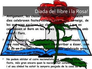 Diada del llibre i la Rosa! Antigament, les classes aristocràtiques, en aquests dies celebraven festes cavalleresques com torneigs, de les que eren excloses les classes populars i que es celebraven al Born on les dames eren obsequiades amb roses i flors.  Segles després, el costum d'obsequiar l'estimada amb una rosa es va anar estenent fins arribar a ésser, com ho és en l'actualitat, una festa típica celebrada arreu de Catalunya per tothom.  No podem oblidar el caire nacionalista que sempre ha pres la festa, més gran encara quan la nacionalitat catalana era negada, i el seu símbol ha estat la senyera penjada de la casa de la vila de cada localitat i de cada llar.  