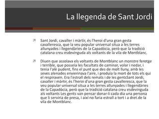 La llegenda de Sant Jordi Sant Jordi, cavaller i màrtir, és l'heroi d'una gran gesta cavalleresca, que la veu popular universal situa a les terres allunyades i llegendàries de la Capadòcia, però que la tradició catalana creu esdevinguda als voltants de la vila de Montblanc.  Diuen que assolava els voltants de Montblanc un monstre ferotge i terrible, que posseïa les facultats de caminar, volar i nedar, i tenia l'alè pudent, fins el punt que des de molt lluny, amb les seves alenades envierinava l'aire, i produïa la mort de tots els qui el respiraven. Era l'estrall dels remats i de les gentsSant Jordi, cavaller i màrtir, és l'heroi d'una gran gesta cavalleresca, que la veu popular universal situa a les terres allunyades i llegendàries de la Capadòcia, però que la tradició catalana creu esdevinguda als voltants Les gents van pensar donar-li cada dia una persona que li serviria de presa, i així no faria estrall a tort i a dret.de la vila de Montblanc.  