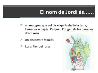 El nom de Jordi és...... un mot grec que vol dir el qui treballa la terra, llaurador o pagès. Cerqueu l'origen de les paraules drac i rosa Drac:Monstre fabulós Rosa: Flor del roser 